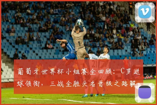 葡萄牙世界杯小组赛全回顾：C罗进球领衔，三战全胜头名晋级之路解析