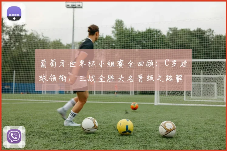 葡萄牙世界杯小组赛全回顾:C罗进球领衔,三战全胜头名晋级之路解析