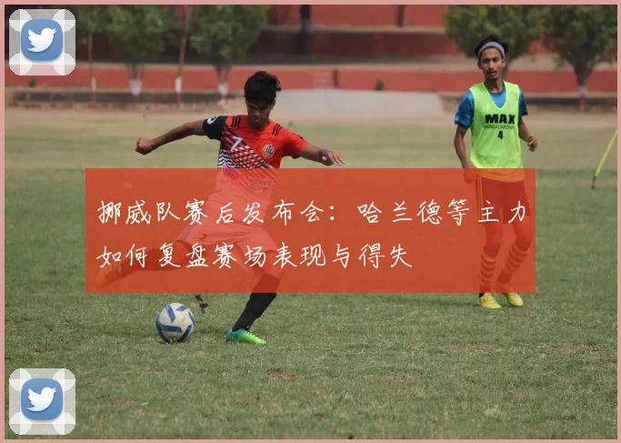 挪威队赛后发布会：哈兰德等主力如何复盘赛场表现与得失