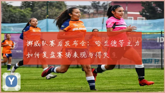 挪威队赛后发布会：哈兰德等主力如何复盘赛场表现与得失